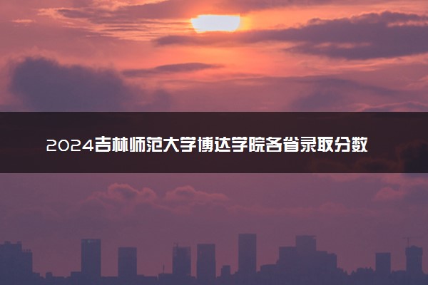 2024吉林师范大学博达学院各省录取分数线是多少 附历年最低分