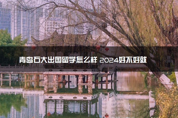 青岛石大出国留学怎么样 2024好不好就业