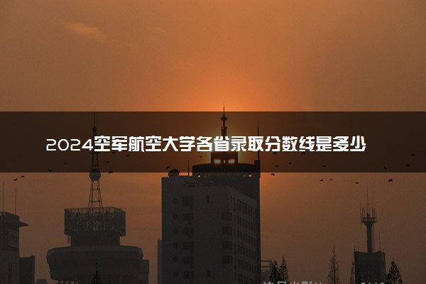 2024空军航空大学各省录取分数线是多少 附历年最低分