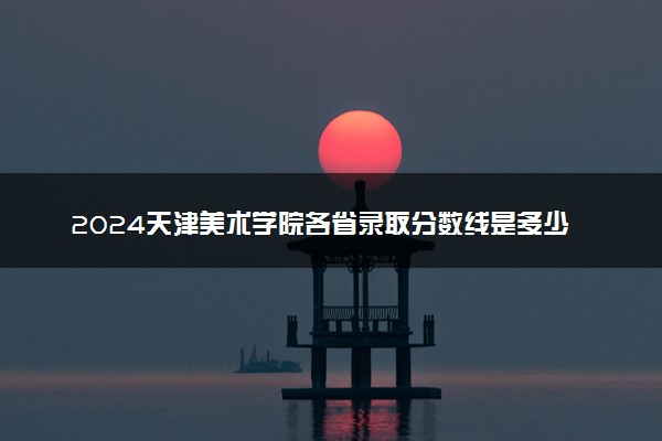 2024天津美术学院各省录取分数线是多少 附历年最低分