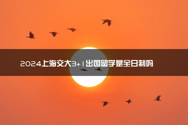 2024上海交大3+1出国留学是全日制吗 有哪些专业