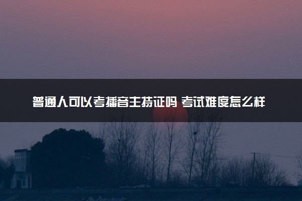 普通人可以考播音主持证吗 考试难度怎么样