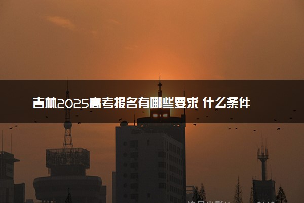 吉林2025高考报名有哪些要求 什么条件