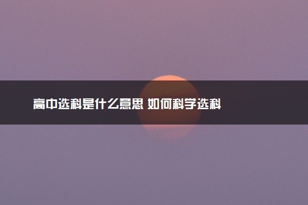 高中选科是什么意思 如何科学选科