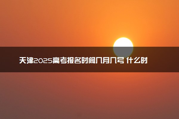 天津2025高考报名时间几月几号 什么时候开始报名