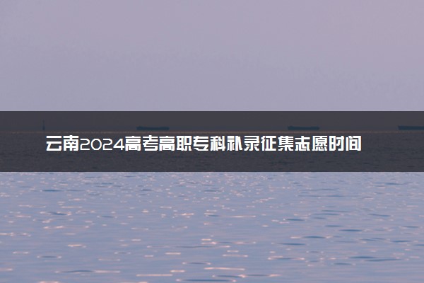 云南2024高考高职专科补录征集志愿时间 几号截止