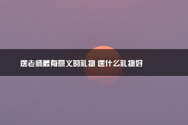 送老师最有意义的礼物 送什么礼物好