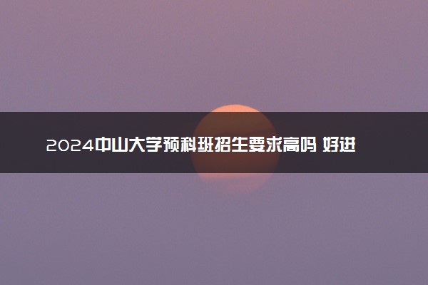 2024中山大学预科班招生要求高吗 好进吗