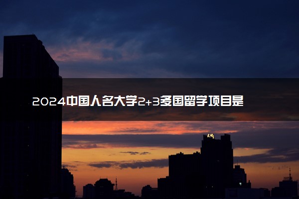 2024中国人名大学2+3多国留学项目是咋回事 需要高考吗