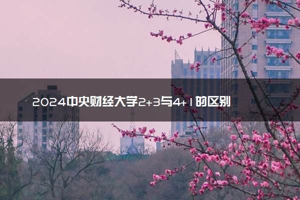 2024中央财经大学2+3与4+1的区别 有哪些不同