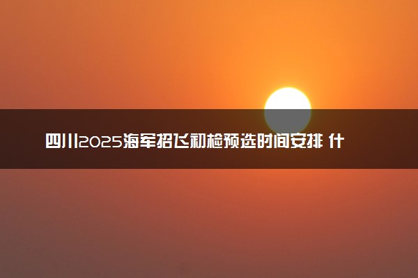 四川2025海军招飞初检预选时间安排 什么时候初选