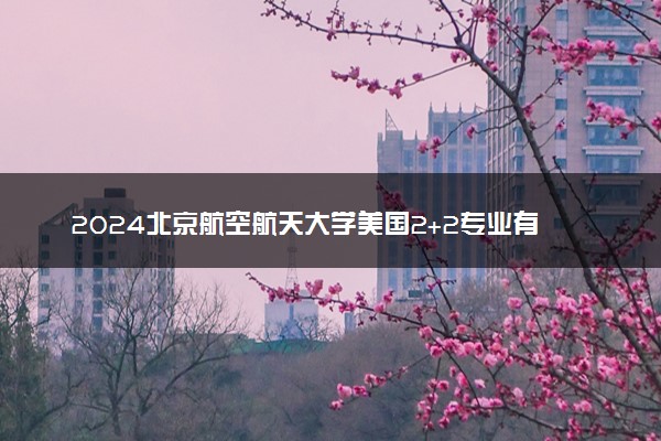 2024北京航空航天大学美国2+2专业有哪些 含金量高吗