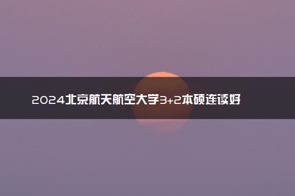 2024北京航天航空大学3+2本硕连读好不好 值得报考吗