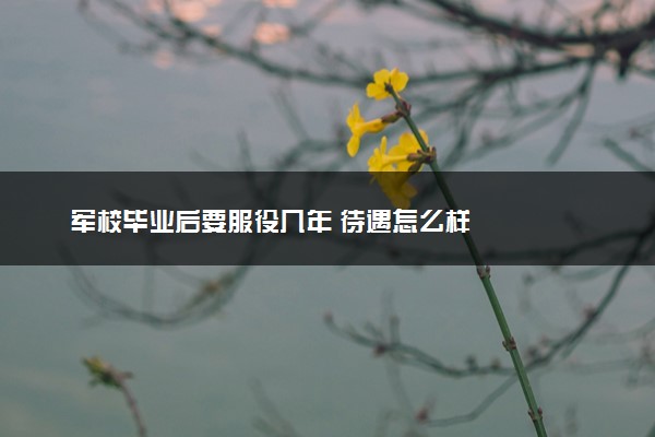 军校毕业后要服役几年 待遇怎么样