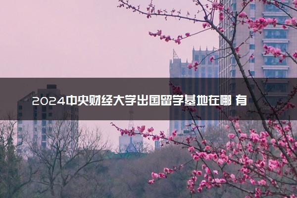 2024中央财经大学出国留学基地在哪 有哪些学校