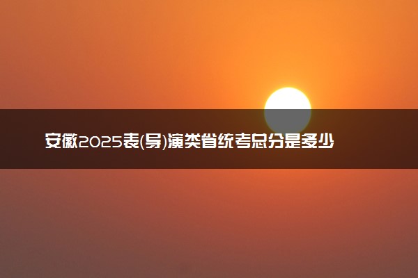 安徽2025表（导）演类省统考总分是多少 各科目分值分布