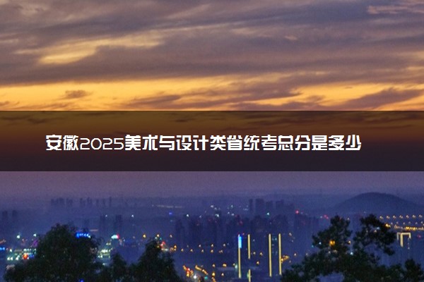 安徽2025美术与设计类省统考总分是多少 各科目分值分布